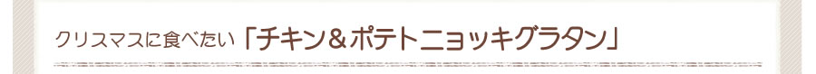 クリスマスに食べたい
    チキン＆ポテトニョッキグラタン